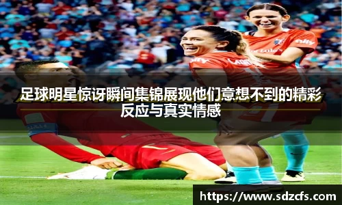 足球明星惊讶瞬间集锦展现他们意想不到的精彩反应与真实情感